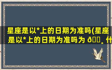 星座是以*
上的日期为准吗(星座是以*
上的日期为准吗为 🕸 什么)